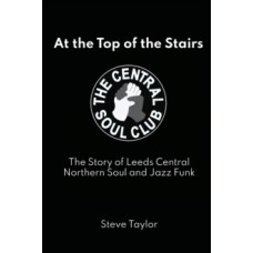 At the Top of the Stairs : The Story of Leeds Central, Northern Soul and Jazz Funk - Steve Taylor