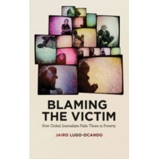 Blaming the Victim : How Global Journalism Fails Those in Poverty - Jairo Lugo-Ocando