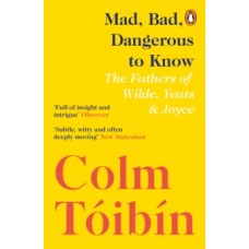 Mad, Bad, Dangerous to Know : The Fathers of Wilde, Yeats and Joyce - Colm Toibin 
