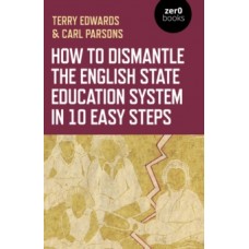 How to Dismantle the English State Education System in 10 Easy Steps: The Academy Experiment - Terry Edwards & Carl Parsons