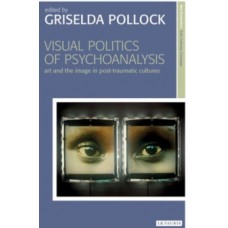 Visual Politics of Psychoanalysis : Art and the Image in Post-Traumatic Cultures - Griselda Pollock
